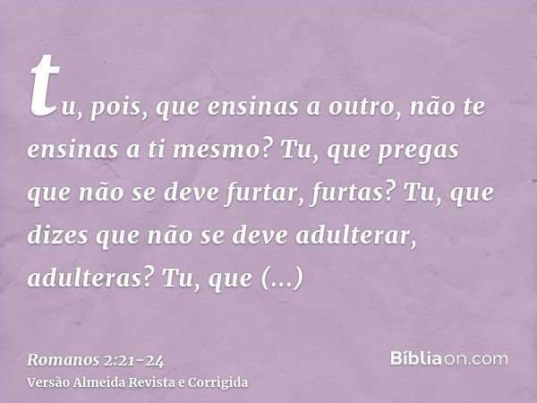 tu, pois, que ensinas a outro, não te ensinas a ti mesmo? Tu, que pregas que não se deve furtar, furtas?Tu, que dizes que não se deve adulterar, adulteras? Tu, 