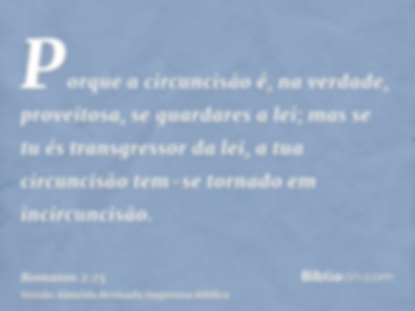 Porque a circuncisão é, na verdade, proveitosa, se guardares a lei; mas se tu és transgressor da lei, a tua circuncisão tem-se tornado em incircuncisão.