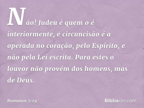 Não! Judeu é quem o é interiormente, e circuncisão é a operada no coração, pelo Espírito, e não pela Lei escrita. Para estes o louvor não provém dos homens, mas