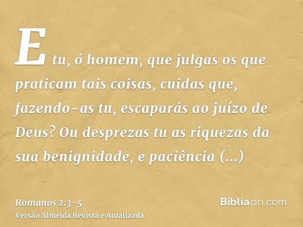 E tu, ó homem, que julgas os que praticam tais coisas, cuidas que, fazendo-as tu, escaparás ao juízo de Deus?Ou desprezas tu as riquezas da sua benignidade, e p