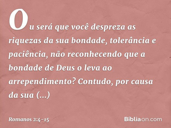 Ou será que você despreza as riquezas da sua bondade, tolerância e paciência, não reconhecendo que a bondade de Deus o leva ao arrependimento? Contudo, por caus