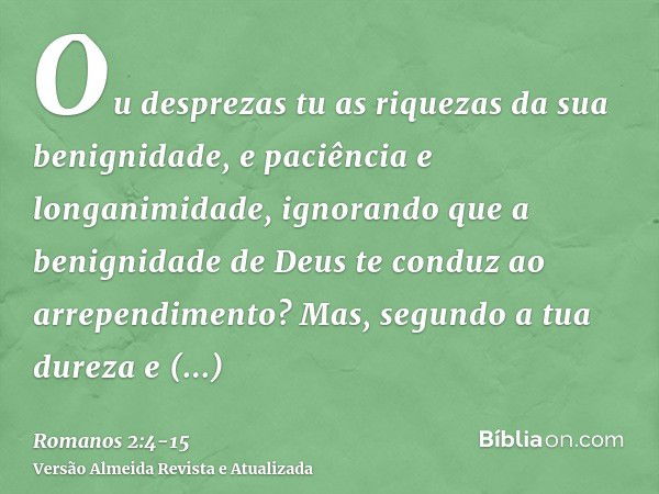 Ou desprezas tu as riquezas da sua benignidade, e paciência e longanimidade, ignorando que a benignidade de Deus te conduz ao arrependimento?Mas, segundo a tua 