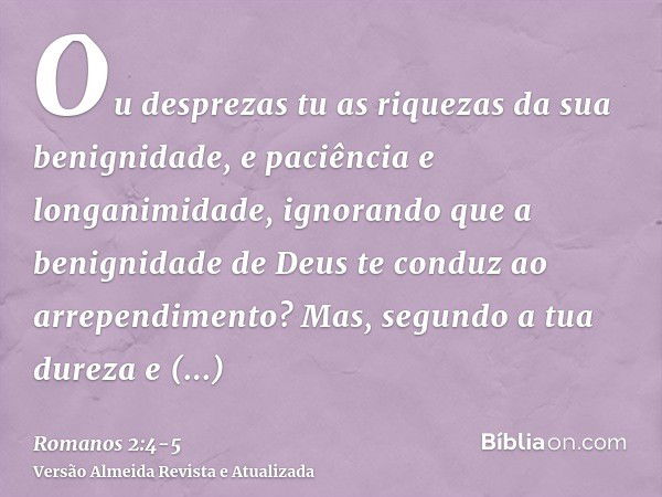 Ou desprezas tu as riquezas da sua benignidade, e paciência e longanimidade, ignorando que a benignidade de Deus te conduz ao arrependimento?Mas, segundo a tua 