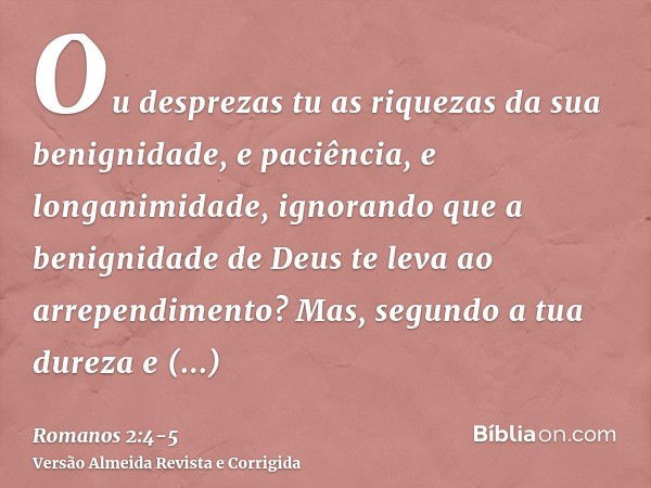 Ou desprezas tu as riquezas da sua benignidade, e paciência, e longanimidade, ignorando que a benignidade de Deus te leva ao arrependimento?Mas, segundo a tua d