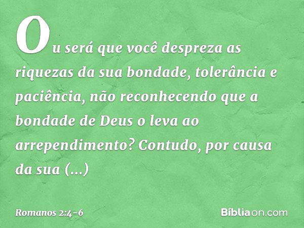 Ou será que você despreza as riquezas da sua bondade, tolerância e paciência, não reconhecendo que a bondade de Deus o leva ao arrependimento? Contudo, por caus