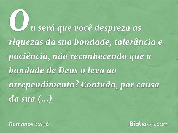 Ou será que você despreza as riquezas da sua bondade, tolerância e paciência, não reconhecendo que a bondade de Deus o leva ao arrependimento? Contudo, por caus