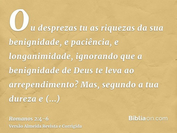 Ou desprezas tu as riquezas da sua benignidade, e paciência, e longanimidade, ignorando que a benignidade de Deus te leva ao arrependimento?Mas, segundo a tua d