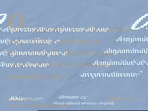 Ou desprezas tu as riquezas da sua benignidade, e paciência, e longanimidade, ignorando que a benignidade de Deus te leva ao arrependimento?