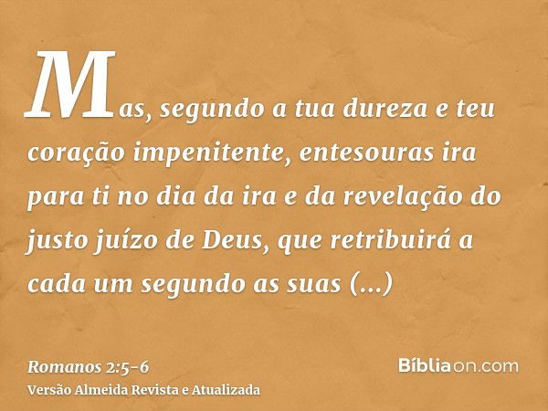 Mas, segundo a tua dureza e teu coração impenitente, entesouras ira para ti no dia da ira e da revelação do justo juízo de Deus,que retribuirá a cada um segundo