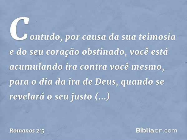 Contudo, por causa da sua teimosia e do seu coração obstinado, você está acumulando ira contra você mesmo, para o dia da ira de Deus, quando se revelará o seu j