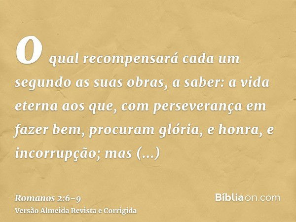 o qual recompensará cada um segundo as suas obras,a saber: a vida eterna aos que, com perseverança em fazer bem, procuram glória, e honra, e incorrupção;mas ind