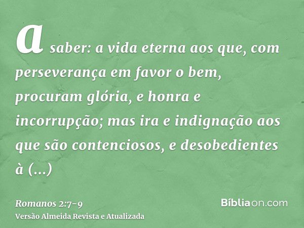 a saber: a vida eterna aos que, com perseverança em favor o bem, procuram glória, e honra e incorrupção;mas ira e indignação aos que são contenciosos, e desobed