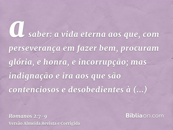 a saber: a vida eterna aos que, com perseverança em fazer bem, procuram glória, e honra, e incorrupção;mas indignação e ira aos que são contenciosos e desobedie