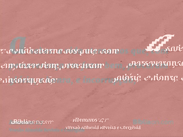 a saber: a vida eterna aos que, com perseverança em fazer bem, procuram glória, e honra, e incorrupção;