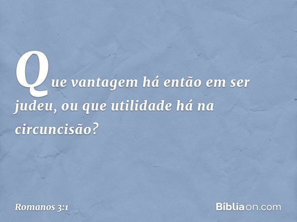 Que vantagem há então em ser judeu, ou que utilidade há na circuncisão? -- Romanos 3:1