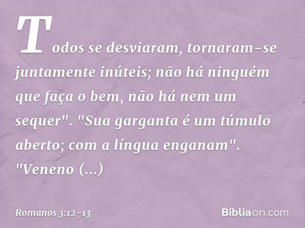 Todos se desviaram,
tornaram-se juntamente inúteis;
não há ninguém
que faça o bem,
não há nem um sequer". "Sua garganta
é um túmulo aberto;
com a língua enganam