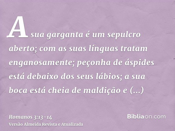 A sua garganta é um sepulcro aberto; com as suas línguas tratam enganosamente; peçonha de áspides está debaixo dos seus lábios;a sua boca está cheia de maldição