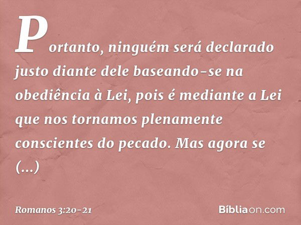 Portanto, ninguém será declarado justo diante dele baseando-se na obediência à Lei, pois é mediante a Lei que nos tornamos plenamente conscientes do pecado. Mas