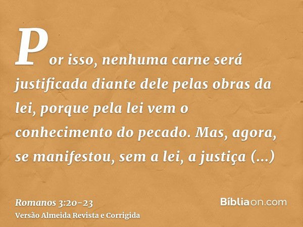 Por isso, nenhuma carne será justificada diante dele pelas obras da lei, porque pela lei vem o conhecimento do pecado.Mas, agora, se manifestou, sem a lei, a ju