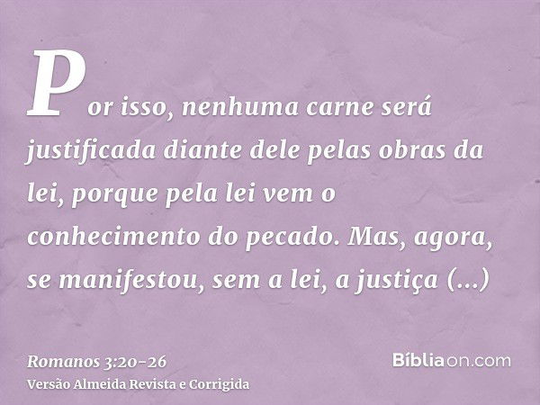 Por isso, nenhuma carne será justificada diante dele pelas obras da lei, porque pela lei vem o conhecimento do pecado.Mas, agora, se manifestou, sem a lei, a ju