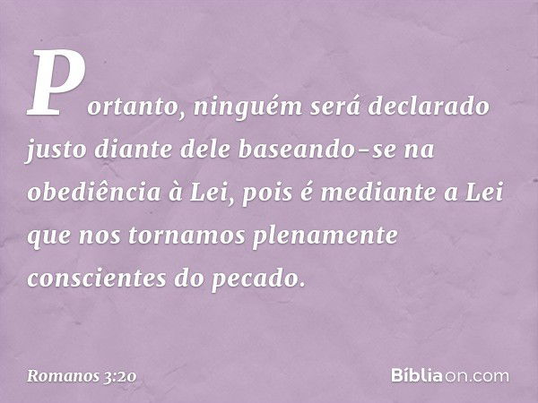 Portanto, ninguém será declarado justo diante dele baseando-se na obediência à Lei, pois é mediante a Lei que nos tornamos plenamente conscientes do pecado. -- 