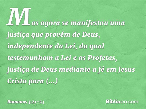 Mas agora se manifestou uma justiça que provém de Deus, independente da Lei, da qual testemunham a Lei e os Profetas, justiça de Deus mediante a fé em Jesus Cri