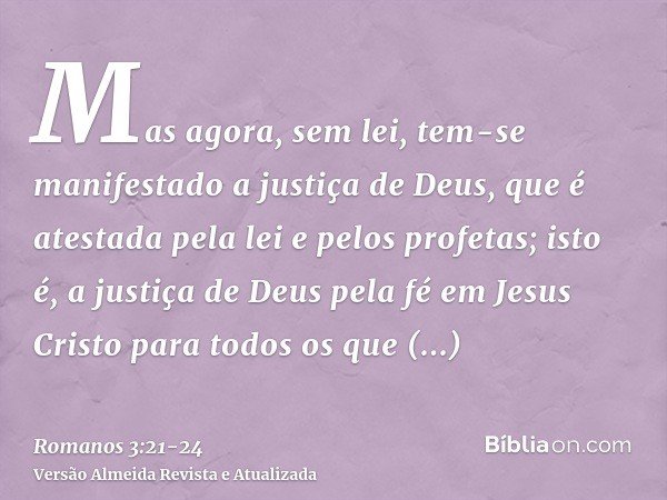 Mas agora, sem lei, tem-se manifestado a justiça de Deus, que é atestada pela lei e pelos profetas;isto é, a justiça de Deus pela fé em Jesus Cristo para todos 