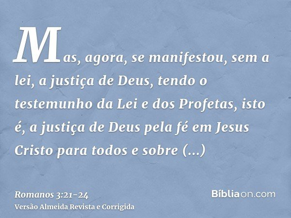 Mas, agora, se manifestou, sem a lei, a justiça de Deus, tendo o testemunho da Lei e dos Profetas,isto é, a justiça de Deus pela fé em Jesus Cristo para todos e