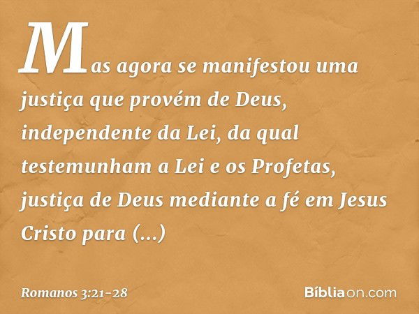 Mas agora se manifestou uma justiça que provém de Deus, independente da Lei, da qual testemunham a Lei e os Profetas, justiça de Deus mediante a fé em Jesus Cri