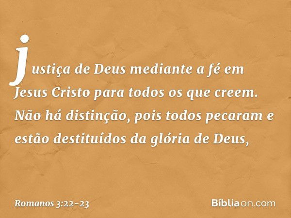 justiça de Deus mediante a fé em Jesus Cristo para todos os que creem. Não há distinção, pois todos pecaram e estão destituídos da glória de Deus, -- Romanos 3: