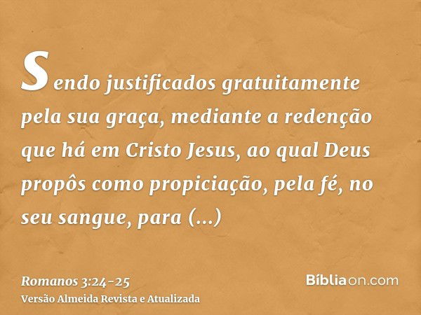 sendo justificados gratuitamente pela sua graça, mediante a redenção que há em Cristo Jesus,ao qual Deus propôs como propiciação, pela fé, no seu sangue, para d