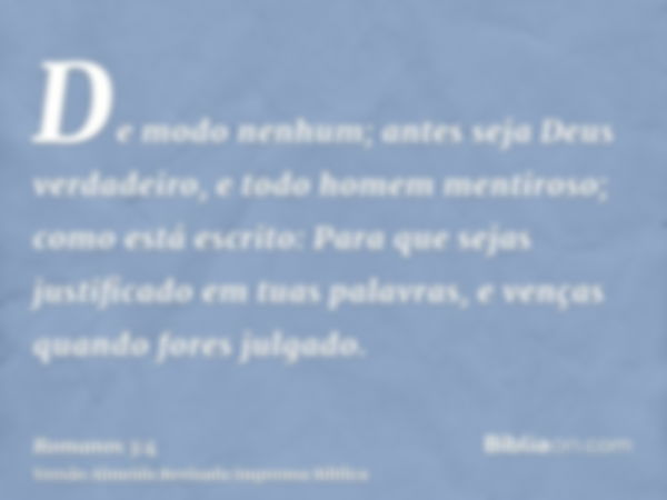 De modo nenhum; antes seja Deus verdadeiro, e todo homem mentiroso; como está escrito: Para que sejas justificado em tuas palavras, e venças quando fores julgad