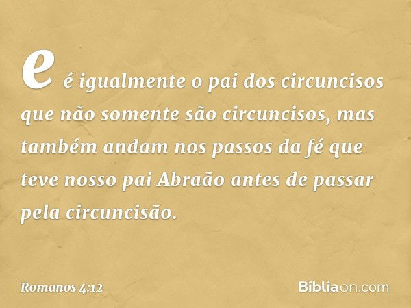 e é igualmente o pai dos circuncisos que não somente são circuncisos, mas também andam nos passos da fé que teve nosso pai Abraão antes de passar pela circuncis