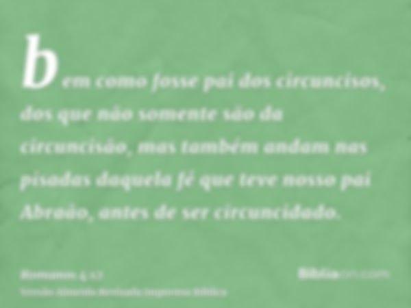 bem como fosse pai dos circuncisos, dos que não somente são da circuncisão, mas também andam nas pisadas daquela fé que teve nosso pai Abraão, antes de ser circ