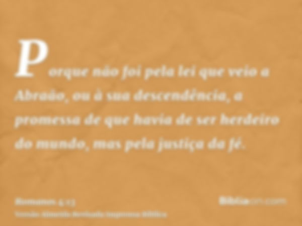 Porque não foi pela lei que veio a Abraão, ou à sua descendência, a promessa de que havia de ser herdeiro do mundo, mas pela justiça da fé.