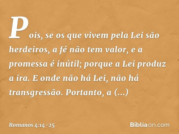 Pois, se os que vivem pela Lei são herdeiros, a fé não tem valor, e a promessa é inútil; porque a Lei produz a ira. E onde não há Lei, não há transgressão. Port