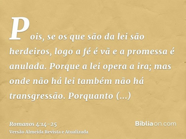 Pois, se os que são da lei são herdeiros, logo a fé é vã e a promessa é anulada.Porque a lei opera a ira; mas onde não há lei também não há transgressão.Porquan