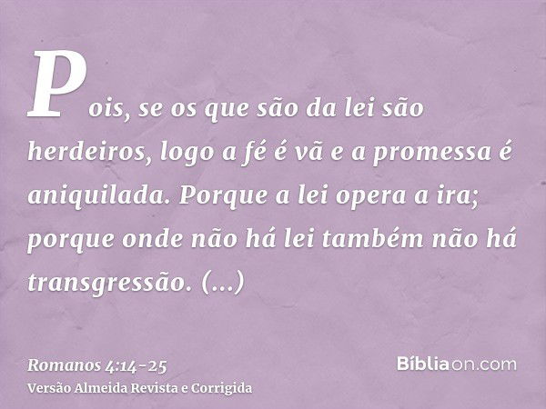 Pois, se os que são da lei são herdeiros, logo a fé é vã e a promessa é aniquilada.Porque a lei opera a ira; porque onde não há lei também não há transgressão.P