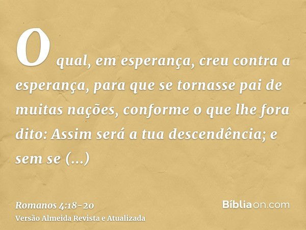 O qual, em esperança, creu contra a esperança, para que se tornasse pai de muitas nações, conforme o que lhe fora dito: Assim será a tua descendência;e sem se e