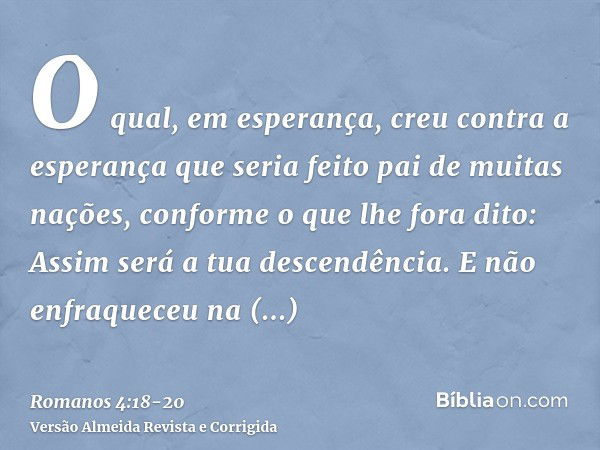 O qual, em esperança, creu contra a esperança que seria feito pai de muitas nações, conforme o que lhe fora dito: Assim será a tua descendência.E não enfraquece