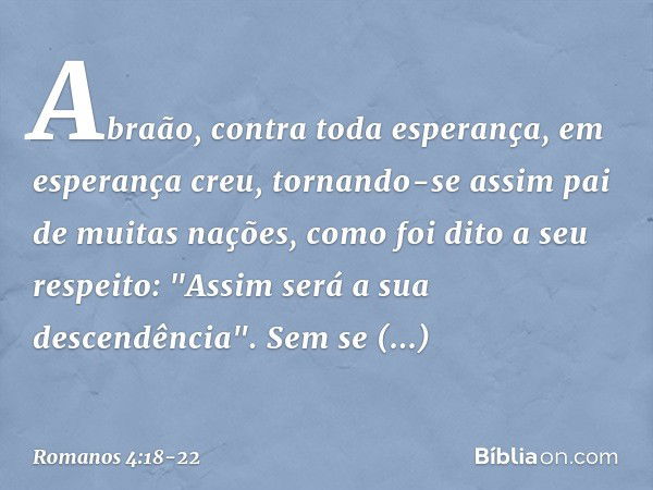 Abraão, contra toda esperança, em esperança creu, tornando-se assim pai de muitas nações, como foi dito a seu respeito: "Assim será a sua descendência". Sem se 