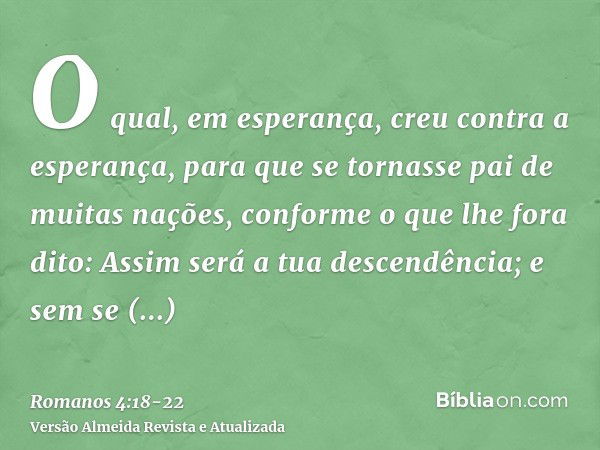 O qual, em esperança, creu contra a esperança, para que se tornasse pai de muitas nações, conforme o que lhe fora dito: Assim será a tua descendência;e sem se e