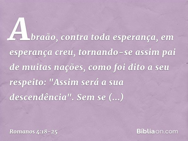 Abraão, contra toda esperança, em esperança creu, tornando-se assim pai de muitas nações, como foi dito a seu respeito: "Assim será a sua descendência". Sem se 