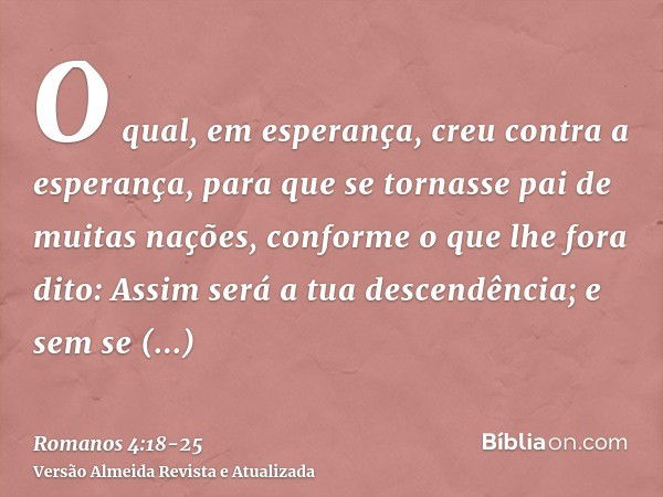 O qual, em esperança, creu contra a esperança, para que se tornasse pai de muitas nações, conforme o que lhe fora dito: Assim será a tua descendência;e sem se e