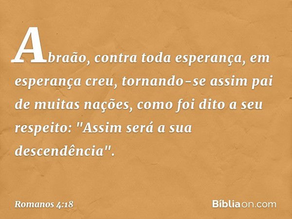 Abraão, contra toda esperança, em esperança creu, tornando-se assim pai de muitas nações, como foi dito a seu respeito: "Assim será a sua descendência". -- Roma