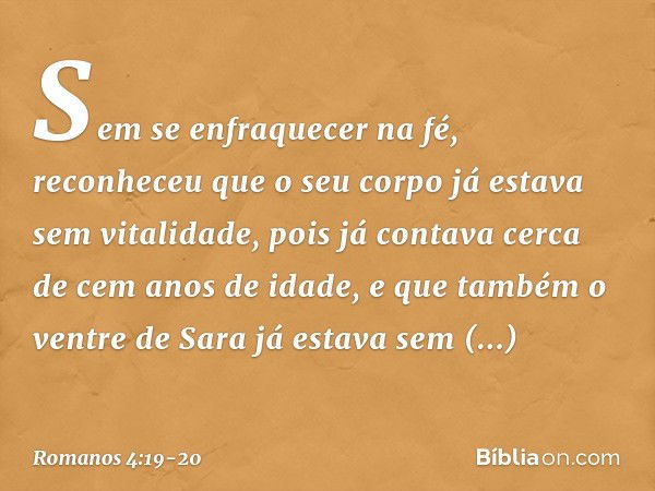 Sem se enfraquecer na fé, reconheceu que o seu corpo já estava sem vitalidade, pois já contava cerca de cem anos de idade, e que também o ventre de Sara já esta