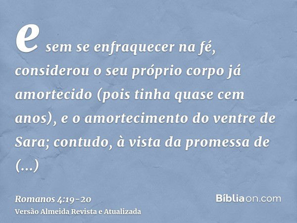 e sem se enfraquecer na fé, considerou o seu próprio corpo já amortecido (pois tinha quase cem anos), e o amortecimento do ventre de Sara;contudo, à vista da pr