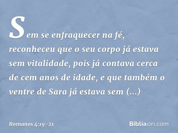 Sem se enfraquecer na fé, reconheceu que o seu corpo já estava sem vitalidade, pois já contava cerca de cem anos de idade, e que também o ventre de Sara já esta