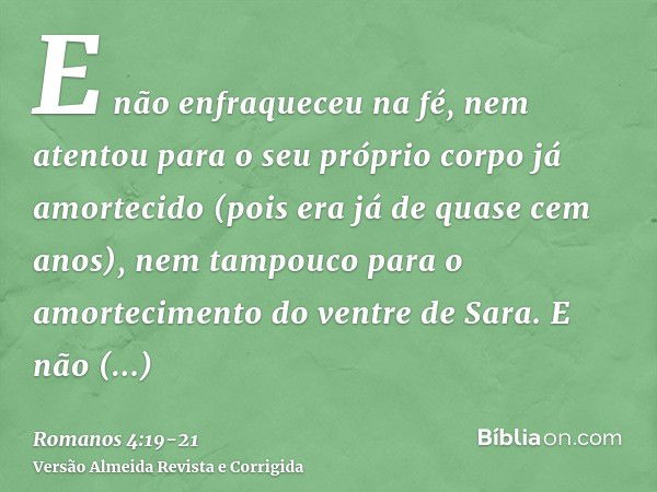 E não enfraqueceu na fé, nem atentou para o seu próprio corpo já amortecido (pois era já de quase cem anos), nem tampouco para o amortecimento do ventre de Sara