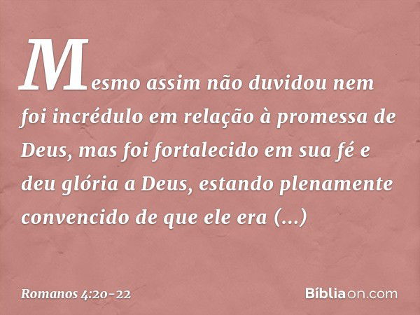 Mesmo assim não duvidou nem foi incrédulo em relação à promessa de Deus, mas foi fortalecido em sua fé e deu glória a Deus, estando plenamente convencido de que